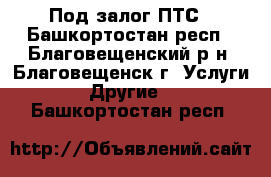 Под залог ПТС - Башкортостан респ., Благовещенский р-н, Благовещенск г. Услуги » Другие   . Башкортостан респ.